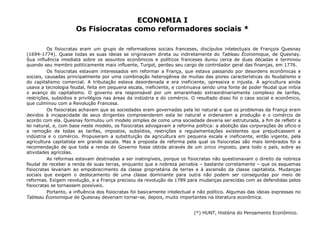 ECONOMIA I 
Os Fisiocratas como reformadores sociais * 
Os fisiocratas eram um grupo de reformadores sociais franceses, discípulos intelectuais de François Quesnay 
(1694-1774). Quase todas as suas ideias se originavam direta ou indiretamente do Tableau Économique, de Quesnay. 
Sua influência imediata sobre os assuntos econômicos e políticos franceses durou cerca de duas décadas e terminou 
quando seu membro politicamente mais influente, Turgot, perdeu seu cargo de controlador geral das finanças, em 1776. 
Os fisiocratas estavam interessados em reformar a França, que estava passando por desordens econômicas e 
sociais, causadas principalmente por uma combinação heterogênea de muitas das piores características do feudalismo e 
do capitalismo comercial. A tributação estava desordenada e era ineficiente, opressiva e injusta. A agricultura ainda 
usava a tecnologia feudal, feita em pequena escala, ineficiente, e continuava sendo uma fonte de poder feudal que inibia 
o avanço do capitalismo. O governo era responsável por um emaranhado extraordinariamente complexo de tarifas, 
restrições, subsídios e privilégios nas áreas da indústria e do comércio. O resultado disso foi o caos social e econômico, 
que culminou com a Revolução Francesa. 
Os fisiocratas achavam que as sociedades eram governadas pela lei natural e que os problemas da França eram 
devidos à incapacidade de seus dirigentes compreenderem esta lei natural e ordenarem a produção e o comércio de 
acordo com ela. Quesnay formulou um modelo simples de como uma sociedade deveria ser estruturada, a fim de refletir a 
lei natural, e, com base neste modelo, os fisiocratas advogavam a reforma política: a abolição das corporações de ofício e 
a remoção de todas as tarifas, impostos, subsídios, restrições e regulamentações existentes que prejudicassem a 
indústria e o comércio. Propuseram a substituição da agricultura em pequena escala e ineficiente, então vigente, pela 
agricultura capitalista em grande escala. Mas a proposta de reforma pela qual os fisiocratas são mais lembrados foi a 
recomendação de que toda a renda do Governo fosse obtida através de um único imposto, para todo o país, sobre as 
atividades agrícolas. 
As reformas estavam destinadas a ser inatingíveis, porque os fisiocratas não questionavam o direito da nobreza 
feudal de receber a renda de suas terras, enquanto que a nobreza percebia – bastante corretamente – que os esquemas 
fisiocratas levariam ao empobrecimento da classe proprietária de terras e à ascensão da classe capitalista. Mudanças 
sociais que exigem o deslocamento de uma classe dominante para outra não podem ser conseguidas por meio de 
reformas. Exigem revolução, e a França precisou da revolução de 1789 para mudanças parecidas com as defendidas pelos 
fisiocratas se tornassem possíveis. 
Portanto, a influência dos fisiocratas foi basicamente intelectual e não político. Algumas das ideias expressas no 
Tableau Économique de Quesnay deveriam tornar-se, depois, muito importantes na literatura econômica. 
(*) HUNT, História do Pensamento Econômico. 
 