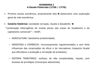 ECONOMIA I 
A Escola Fisiocrata (1756 / 1776) 
• Primeira escola econômica, propriamente dita ➨ desenvolve uma explicação 
geral da vida econômica; 
• Cenário histórico: sociedade corrupta, injusta e decadente ➨ 
“combinação heterogênea de muitas piores das coisas do feudalismo e do 
capitalismo comercial!” – HUNT. 
– AGRICULTURA: baixíssima produtividade; 
– INDÚSTRIA e COMÉRCIO: minuciosamente regulamentados e com forte 
influencias das corporações de oficio e de mercadores (resquício feudal 
que dificultava a produção e circulação de produtos); 
– SISTEMA TRIBUTÁRIO: confuso, de alta complexidade, injusto, com 
excesso de privilégios (monarquia absolutista) 
 