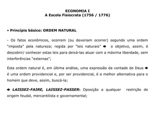 ECONOMIA I 
A Escola Fisiocrata (1756 / 1776) 
• Princípio básico: ORDEM NATURAL 
- Os fatos econômicos, ocorrem (ou deveriam ocorrer) segundo uma ordem 
“imposta” pela natureza; regida por “leis naturais” ➨ o objetivo, assim, é 
descobrir/ conhecer estas leis para deixá-las atuar com a máxima liberdade, sem 
interferências “externas”; 
Esta ordem natural é, em última análise, uma expressão da vontade de Deus ➨ 
é uma ordem providencial e, por ser providencial, é a melhor alternativa para o 
homem que deve, assim, buscá-la; 
➨ LAISSEZ-FAIRE, LAISSEZ-PASSER: Oposição a qualquer restrição de 
origem feudal, mercantilista e governamental; 
 