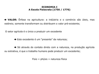 ECONOMIA I 
A Escola Fisiocrata (1756 / 1776) 
➨ VALOR: Ênfase na agricultura: a indústria e o comércio são úteis, mas 
estéreis; somente transformam ou distribuem o valor pré-existente; 
O setor agrícola é o único a produzir um excedente 
➨ Este excedente é um “presente” da natureza; 
➨ Só através do contato direto com a natureza, na produção agrícola 
ou extrativa, é que o trabalho humano pode produzir um excedente; 
Fisio = phýsis = natureza física 
 