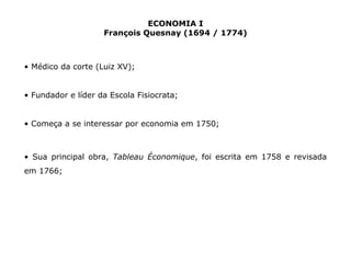 ECONOMIA I 
François Quesnay (1694 / 1774) 
• Médico da corte (Luiz XV); 
• Fundador e líder da Escola Fisiocrata; 
• Começa a se interessar por economia em 1750; 
• Sua principal obra, Tableau Économique, foi escrita em 1758 e revisada 
em 1766; 
 
