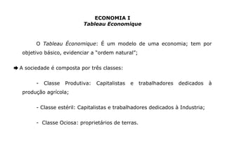 ECONOMIA I 
Tableau Economique 
O Tableau Économique: É um modelo de uma economia; tem por 
objetivo básico, evidenciar a “ordem natural”; 
➨ A sociedade é composta por três classes: 
- Classe Produtiva: Capitalistas e trabalhadores dedicados à 
produção agrícola; 
- Classe estéril: Capitalistas e trabalhadores dedicados à Industria; 
- Classe Ociosa: proprietários de terras. 
 