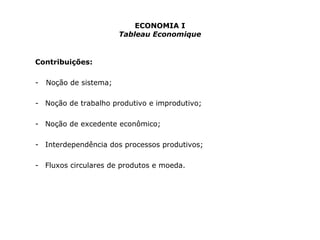 ECONOMIA I 
Tableau Economique 
Contribuições: 
- Noção de sistema; 
- Noção de trabalho produtivo e improdutivo; 
- Noção de excedente econômico; 
- Interdependência dos processos produtivos; 
- Fluxos circulares de produtos e moeda. 
 