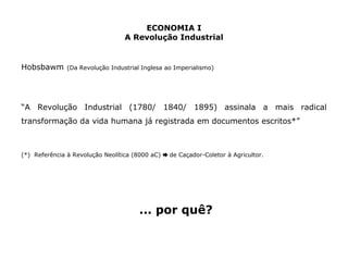 ECONOMIA I 
A Revolução Industrial 
Hobsbawm (Da Revolução Industrial Inglesa ao Imperialismo) 
“A Revolução Industrial (1780/ 1840/ 1895) assinala a mais radical 
transformação da vida humana já registrada em documentos escritos*” 
(*) Referência à Revolução Neolítica (8000 aC) ➨ de Caçador-Coletor à Agricultor. 
... por quê? 
 