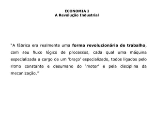 ECONOMIA I 
A Revolução Industrial 
“A fábrica era realmente uma forma revolucionária de trabalho, 
com seu fluxo lógico de processos, cada qual uma máquina 
especializada a cargo de um ‘braço’ especializado, todos ligados pelo 
ritmo constante e desumano do ‘motor’ e pela disciplina da 
mecanização.” 
 