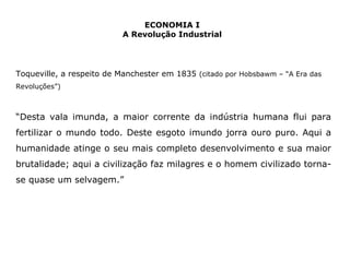 Toqueville, a respeito de Manchester em 1835 (citado por Hobsbawm – “A Era das 
Revoluções”) 
“Desta vala imunda, a maior corrente da indústria humana flui para 
fertilizar o mundo todo. Deste esgoto imundo jorra ouro puro. Aqui a 
humanidade atinge o seu mais completo desenvolvimento e sua maior 
brutalidade; aqui a civilização faz milagres e o homem civilizado torna-se 
quase um selvagem.” 
ECONOMIA I 
A Revolução Industrial 
 