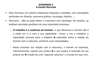 ECONOMIA I 
A Escola Marxista 
• Marx formulou um sistema intelectual integrado e completo, com concepções 
profundas em filosofia, economia política, sociologia, história, ... 
• Marxismo: Não se pode definir o marxismo com facilidade. No entanto, as 
análises marxistas partilham de uma importante premissa: 
– O trabalho é a essência do homem: o que diferencia o homem não é 
a razão em si e nem a sua capacidade moral, e sim o trabalho/ a 
capacidade humana para o trabalho ➨ entendido como a relação do 
homem com a natureza, conforme suas necessidades; 
– Nesse processo (na relação com a natureza), o homem se expressa, 
instintivamente, naquilo que produz ➨ o que produz é extensão de seu 
próprio ser ➨ criação de uma “segunda natureza”, o mundo em que vive. 
 