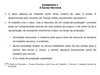 ECONOMIA I 
A Escola Marxista 
• A ideia clássica do trabalho como fonte criativa do valor é aceita. É 
desenvolvida pelo conceito de “tempo médio socialmente necessário”; 
• O trabalho cria o valor, mas a natureza de um modo-de-produção* somente 
pode ser compreendida através de uma análise da origem, e de como se da a 
apropriação, do excedente econômico (valor) ao longo da produção: 
– Sociedade escravista: a maneira pela qual o dono de escravos se apropria 
do trabalho escravo, é evidente; 
– Numa sociedade feudal, os servos trabalham parte de seu tempo para o 
senhor das terras e, assim, o senhor apropria diretamente parte do 
trabalho dos servos; 
– E no modo de produção capitalista? 
(*) Modo de Produção = Forças Produtivas (nível Força de Trabalho + Técnica) + Relações Sociais de 
Produção. 
 