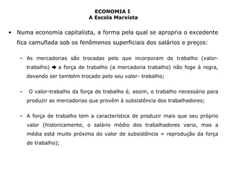 ECONOMIA I 
A Escola Marxista 
• Numa economia capitalista, a forma pela qual se apropria o excedente 
fica camuflada sob os fenômenos superficiais dos salários e preços: 
– As mercadorias são trocadas pelo que incorporam de trabalho (valor-trabalho) 
➨ a força de trabalho (a mercadoria trabalho) não foge à regra, 
devendo ser também trocado pelo seu valor- trabalho; 
– O valor-trabalho da força de trabalho é, assim, o trabalho necessário para 
produzir as mercadorias que provêm à subsistência dos trabalhadores; 
– A força de trabalho tem a característica de produzir mais que seu próprio 
valor (historicamente, o salário médio dos trabalhadores varia, mas a 
média está muito próxima do valor de subsistência = reprodução da força 
de trabalho); 
 