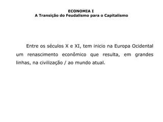 ECONOMIA I 
A Transição do Feudalismo para o Capitalismo 
Entre os séculos X e XI, tem inicio na Europa Ocidental 
um renascimento econômico que resulta, em grandes 
linhas, na civilização / ao mundo atual. 
 