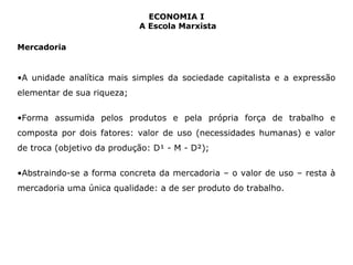 ECONOMIA I 
A Escola Marxista 
Mercadoria 
•A unidade analítica mais simples da sociedade capitalista e a expressão 
elementar de sua riqueza; 
•Forma assumida pelos produtos e pela própria força de trabalho e 
composta por dois fatores: valor de uso (necessidades humanas) e valor 
de troca (objetivo da produção: D¹ - M - D²); 
•Abstraindo-se a forma concreta da mercadoria – o valor de uso – resta à 
mercadoria uma única qualidade: a de ser produto do trabalho. 
 