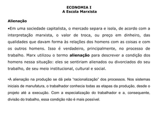 ECONOMIA I 
A Escola Marxista 
Alienação 
•Em uma sociedade capitalista, o mercado separa e isola, de acordo com a 
interpretação marxista, o valor de troca, ou preço em dinheiro, das 
qualidades que davam forma às relações dos homens com as coisas e com 
os outros homens. Isso é verdadeiro, principalmente, no processo de 
trabalho. Marx utilizou o termo alienação para descrever a condição dos 
homens nessa situação: eles se sentiriam alienados ou divorciados do seu 
trabalho, de seu meio institucional, cultural e social. 
•A alienação na produção se dá pela “racionalização” dos processos. Nos sistemas 
iniciais de manufatura, o trabalhador conhecia todas as etapas da produção, desde o 
projeto até a execução. Com a especialização do trabalhador e a, consequente, 
divisão do trabalho, essa condição não é mais possível. 
 