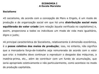 ECONOMIA I 
A Escola Marxista 
Socialismo 
•O socialismo, de acordo com a concepção de Marx e Engels, é um modo de 
produção e de organização social em que há uma distribuição social mais 
equilibrada do valor criado (em relação àquela verificada no capitalismo) e, 
assim, proporciona a todos os indivíduos um modo de vida mais igualitário, 
digno e justo; 
•A principal característica do Socialismo, relativamente à dimensão econômica, 
é a posse coletiva dos meios de produção; isso, no entanto, não significa 
que a mercadoria força-de-trabalho seja remunerada de acordo com o valor 
que cria: o trabalho deve continuar a reproduzir o desgaste das máquinas, a 
matéria-prima, etc., além de contribuir com um fundo de acumulação, que 
seria apropriado coletivamente e não particularmente, como acontece no modo 
de produção capitalista. 
 