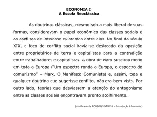 ECONOMIA I 
A Escola Neoclássica 
As doutrinas clássicas, mesmo sob a mais liberal de suas 
formas, consideravam o papel econômico das classes sociais e 
os conflitos de interesse existentes entre elas. No final do século 
XIX, o foco de conflito social havia-se deslocado da oposição 
entre proprietários de terra e capitalistas para a contradição 
entre trabalhadores e capitalistas. A obra de Marx suscitou medo 
em toda a Europa (“Um espectro ronda a Europa, o espectro do 
comunismo” – Marx. O Manifesto Comunista) e, assim, toda e 
qualquer doutrina que sugerisse conflito, não era bem vista. Por 
outro lado, teorias que desviassem a atenção do antagonismo 
entre as classes sociais encontravam pronto acolhimento. 
(modificado de ROBSON/ EATWELL – Introdução à Economia) 
 