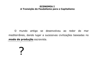ECONOMIA I 
A Transição do Feudalismo para o Capitalismo 
O mundo antigo se desenvolveu ao redor do mar 
mediterrâneo, dando lugar a sucessivas civilizações baseadas no 
modo de produção escravista. 
? 
 