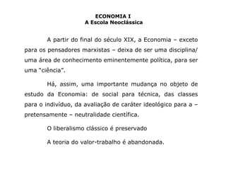 ECONOMIA I 
A Escola Neoclássica 
A partir do final do século XIX, a Economia – exceto 
para os pensadores marxistas – deixa de ser uma disciplina/ 
uma área de conhecimento eminentemente política, para ser 
uma “ciência”. 
Há, assim, uma importante mudança no objeto de 
estudo da Economia: de social para técnica, das classes 
para o indivíduo, da avaliação de caráter ideológico para a – 
pretensamente – neutralidade científica. 
O liberalismo clássico é preservado 
A teoria do valor-trabalho é abandonada. 
 