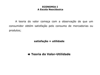 ECONOMIA I 
A Escola Neoclássica 
A teoria do valor começa com a observação de que um 
consumidor obtém satisfação pelo consumo de mercadorias ou 
produtos; 
satisfação = utilidade 
➨ Teoria do Valor-Utilidade 
 