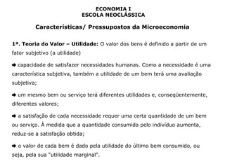 ECONOMIA I 
ESCOLA NEOCLÁSSICA 
Características/ Pressupostos da Microeconomia 
1ª. Teoria do Valor – Utilidade: O valor dos bens é definido a partir de um 
fator subjetivo (a utilidade) 
➨ capacidade de satisfazer necessidades humanas. Como a necessidade é uma 
característica subjetiva, também a utilidade de um bem terá uma avaliação 
subjetiva; 
➨ um mesmo bem ou serviço terá diferentes utilidades e, conseqüentemente, 
diferentes valores; 
➨ a satisfação de cada necessidade requer uma certa quantidade de um bem 
ou serviço. À medida que a quantidade consumida pelo indivíduo aumenta, 
reduz-se a satisfação obtida; 
➨ o valor de cada bem é dado pela utilidade do último bem consumido, ou 
seja, pela sua “utilidade marginal”. 
 