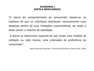 ECONOMIA I 
ESCOLA NEOCLÁSSICA 
“A teoria do comportamento do consumidor baseia-se na 
hipótese de que os indivíduos distribuem racionalmente suas 
despesas dentro de suas limitações orçamentárias, de modo a 
delas extrair o máximo de satisfação. 
A teoria se desenvolve supondo-se que exista uma medida de 
utilidade ou, pelo menos, uma ordenação de preferência do 
consumidor” 
(Mario Henrique Simonsen. Teoria Microeconômica. Editora FGV, 1993) 
 