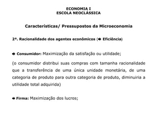 ECONOMIA I 
ESCOLA NEOCLÁSSICA 
Características/ Pressupostos da Microeconomia 
2ª. Racionalidade dos agentes econômicos (➨ Eficiência) 
➨ Consumidor: Maximização da satisfação ou utilidade; 
(o consumidor distribui suas compras com tamanha racionalidade 
que a transferência de uma única unidade monetária, de uma 
categoria de produto para outra categoria de produto, diminuiria a 
utilidade total adquirida) 
➨ Firma: Maximização dos lucros; 
 