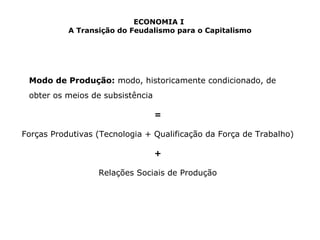 ECONOMIA I 
A Transição do Feudalismo para o Capitalismo 
Modo de Produção: modo, historicamente condicionado, de 
obter os meios de subsistência 
= 
Forças Produtivas (Tecnologia + Qualificação da Força de Trabalho) 
+ 
Relações Sociais de Produção 
 