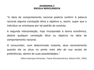 ECONOMIA I 
ESCOLA NEOCLÁSSICA 
“A ideia de comportamento racional poderia conferir à palavra 
racional alguma conotação ética e objetiva e, assim, supor que o 
indivíduo se orientasse por tal padrão de conduta. 
A segunda interpretação, hoje incorporada à teoria econômica, 
abstrai qualquer conotação ética ou objetiva na ideia de 
comportamento racional. 
O consumidor, num determinado instante, atua racionalmente 
quando ele se situa no ponto mais alto de sua escala de 
preferências, dentro de suas possibilidades.” 
(Mario Henrique Simonsen. Teoria Microeconômica. Editora FGV, 1993) 
 