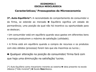 ECONOMIA I 
ESCOLA NEOCLÁSSICA 
Características/ Pressupostos da Microeconomia 
3ª. Auto-Equilíbrio*: A racionalidade do comportamento do consumidor e 
da firma, se estende ao mercado Equilíbrio ➨ significa um estado de 
permanência; uma posição da qual não há incentivo ou oportunidade para 
se deslocar; 
▪ Um consumidor está em equilíbrio quando seus gastos em diferentes bens 
e serviços produzirem o máximo de satisfação (utilidade). 
▪ A firma está em equilíbrio quando a compra de recursos e os produtos 
com eles obtidos (processo) forem tais que ela maximiza os lucros ; 
➨ Qualquer alteração na posição do consumidor/ firma fará com 
que haja uma diminuição na satisfação/ lucros. 
(*) Auto Equilíbrio como mecanismo inerente ao sistema ➨ ideia presente na escola 
clássica (“mão invisível”) ➨ Escola Neoclássica. 
 