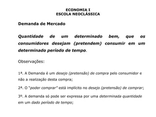 ECONOMIA I 
ESCOLA NEOCLÁSSICA 
Demanda de Mercado 
Quantidade de um determinado bem, que os 
consumidores desejam (pretendem) consumir em um 
determinado período de tempo. 
Observações: 
1ª. A Demanda é um desejo (pretensão) de compra pelo consumidor e 
não a realização desta compra; 
2ª. O “poder comprar” está implícito no desejo (pretensão) de comprar; 
3º. A demanda só pode ser expressa por uma determinada quantidade 
em um dado período de tempo; 
 