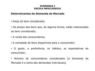ECONOMIA I 
ESCOLA NEOCLÁSSICA 
Determinantes da Demanda de Mercado 
▪ Preço do bem considerado; 
▪ Os preços dos bens que, de alguma forma, estão relacionados 
ao bem considerado; 
▪ A renda dos consumidores; 
▪ A variedade de bens disponíveis para o consumidor; 
▪ O gosto, a preferência, os hábitos, as expectativas do 
consumidor; 
▪ Número de consumidores considerados (a Demanda de 
Mercado é a soma das demandas Individuais). 
 