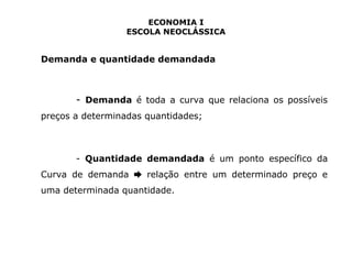 ECONOMIA I 
ESCOLA NEOCLÁSSICA 
Demanda e quantidade demandada 
- Demanda é toda a curva que relaciona os possíveis 
preços a determinadas quantidades; 
- Quantidade demandada é um ponto específico da 
Curva de demanda relação entre ➨ um determinado preço e 
uma determinada quantidade. 
 