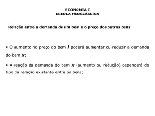 ECONOMIA I 
ESCOLA NEOCLÁSSICA 
Relação entre a demanda de um bem e o preço dos outros bens 
• O aumento no preço do bem i poderá aumentar ou reduzir a demanda 
do bem x; 
• A reação da demanda do bem x (aumento ou redução) dependerá do 
tipo de relação existente entre os bens; 
 