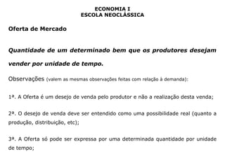 ECONOMIA I 
ESCOLA NEOCLÁSSICA 
Oferta de Mercado 
Quantidade de um determinado bem que os produtores desejam 
vender por unidade de tempo. 
Observações (valem as mesmas observações feitas com relação à demanda): 
1ª. A Oferta é um desejo de venda pelo produtor e não a realização desta venda; 
2ª. O desejo de venda deve ser entendido como uma possibilidade real (quanto a 
produção, distribuição, etc); 
3ª. A Oferta só pode ser expressa por uma determinada quantidade por unidade 
de tempo; 
 
