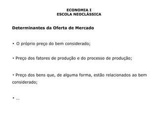 ECONOMIA I 
ESCOLA NEOCLÁSSICA 
Determinantes da Oferta de Mercado 
▪ O próprio preço do bem considerado; 
▪ Preço dos fatores de produção e do processo de produção; 
▪ Preço dos bens que, de alguma forma, estão relacionados ao bem 
considerado; 
▪ ... 
 