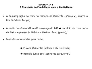 ECONOMIA I 
A Transição do Feudalismo para o Capitalismo 
• A desintegração do Império romano no Ocidente (século V), marca o 
fim da Idade Antiga; 
• A partir do século VII se dá o avanço do Islã ➨ domínio de todo norte 
da África e península Ibérica e Mediterrâneo (parte); 
• Invasões normandas pelo norte; 
➨ Europa Ocidental isolada e aterrorizada; 
➨ Refúgio junto aos “senhores da guerra”. 
 
