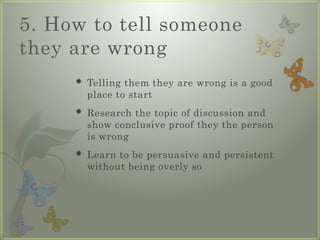 5. How to tell someone
they are wrong
 Telling them they are wrong is a good
place to start
 Research the topic of discussion and
show conclusive proof they the person
is wrong
 Learn to be persuasive and persistent
without being overly so
 