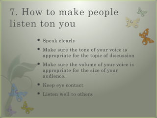 7. How to make people
listen ton you
 Speak clearly
 Make sure the tone of your voice is
appropriate for the topic of discussion
 Make sure the volume of your voice is
appropriate for the size of your
audience.
 Keep eye contact
 Listen well to others
 