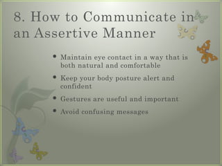 8. How to Communicate in
an Assertive Manner
 Maintain eye contact in a way that is
both natural and comfortable
 Keep your body posture alert and
confident
 Gestures are useful and important
 Avoid confusing messages
 