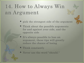 14. How to Always Win
an Argument
 pick the strongest side of the argument
 Think about the possible arguments
for and against your side, and the
opposite side
 It's always possible to lose an
argument, these tips will greatly
reduce the chance of losing
 Think constantly
 Never use the word "should."
 