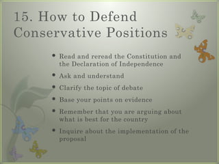 15. How to Defend
Conservative Positions
 Read and reread the Constitution and
the Declaration of Independence
 Ask and understand
 Clarify the topic of debate
 Base your points on evidence
 Remember that you are arguing about
what is best for the country
 Inquire about the implementation of the
proposal
 