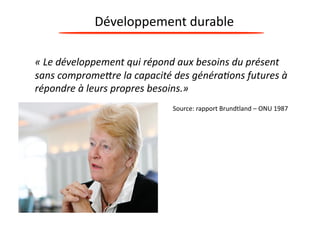 Développement 
durable 
« 
Le 
développement 
qui 
répond 
aux 
besoins 
du 
présent 
sans 
comprome7re 
la 
capacité 
des 
généra9ons 
futures 
à 
répondre 
à 
leurs 
propres 
besoins.» 
Source: 
rapport 
Brundtland 
– 
ONU 
1987 
 