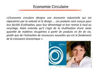 Economie 
Circulaire 
«L’économie 
circulaire 
désigne 
une 
économie 
industrielle 
qui 
est 
réparatrice 
par 
la 
volonté 
et 
le 
design 
... 
Les 
produits 
sont 
conçus 
pour 
leur 
facilité 
d'u9lisa9on, 
pour 
leur 
démontage 
et 
leur 
remise 
à 
neuf 
ou 
recyclage, 
étant 
entendu 
qu'il 
s'agit 
de 
la 
réu9lisa9on 
d'une 
vaste 
quan9té 
de 
ma9ères 
récupérées 
à 
par9r 
de 
produits 
en 
fin 
de 
vie, 
plutôt 
que 
de 
l'extrac9on 
de 
ressources 
nouvelles 
qui 
est 
le 
fondement 
de 
la 
croissance 
économique 
». 
 