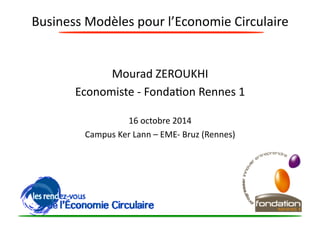 Business 
Modèles 
pour 
l’Economie 
Circulaire 
Mourad 
ZEROUKHI 
Economiste 
-­‐ 
Fonda?on 
Rennes 
1 
16 
octobre 
2014 
Campus 
Ker 
Lann 
– 
EME-­‐ 
Bruz 
(Rennes) 
 