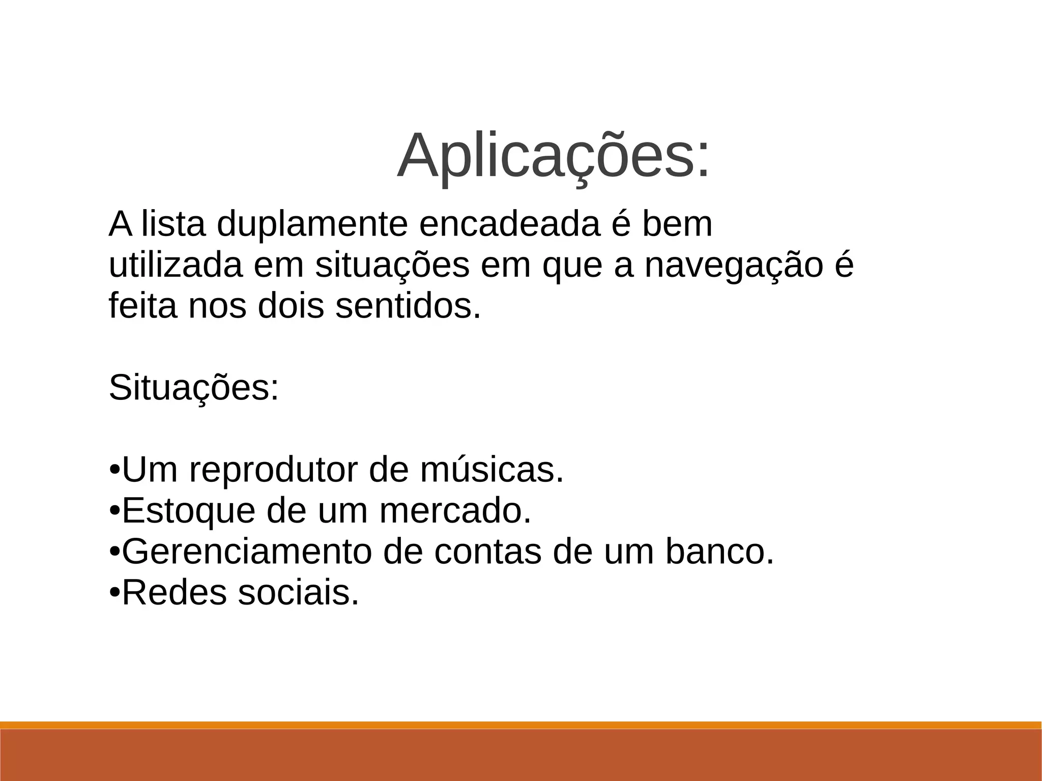                        Aplicações: 
A lista duplamente encadeada é bem 
utilizada em situações em que a navegação é 
feita nos dois sentidos.
Situações:
●Um reprodutor de músicas.
●Estoque de um mercado.
●Gerenciamento de contas de um banco.
●Redes sociais.
 