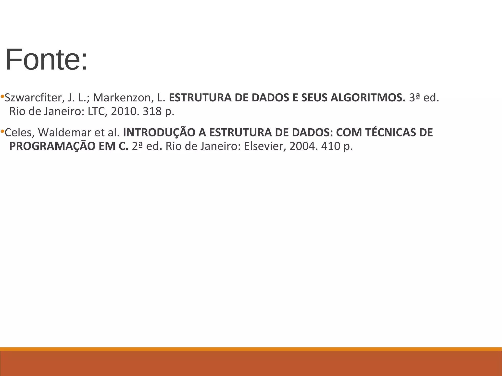 Fonte:
●
Szwarcfiter, J. L.; Markenzon, L. ESTRUTURA DE DADOS E SEUS ALGORITMOS. 3ª ed.
Rio de Janeiro: LTC, 2010. 318 p.
●
Celes, Waldemar et al. INTRODUÇÃO A ESTRUTURA DE DADOS: COM TÉCNICAS DE
PROGRAMAÇÃO EM C. 2ª ed. Rio de Janeiro: Elsevier, 2004. 410 p.
 