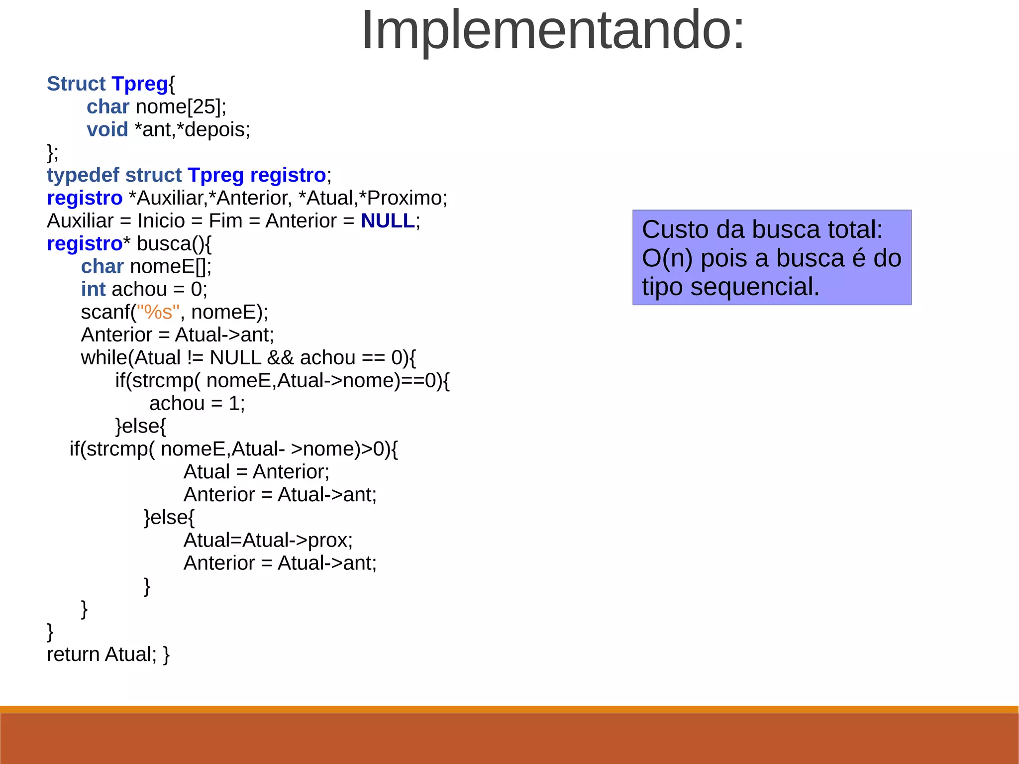                         Implementando:
Struct Tpreg{
       char nome[25];
       void *ant,*depois;
};
typedef struct Tpreg registro;
registro *Auxiliar,*Anterior, *Atual,*Proximo;
Auxiliar = Inicio = Fim = Anterior = NULL;
registro* busca(){
      char nomeE[];
      int achou = 0;
      scanf("%s", nomeE);
      Anterior = Atual->ant;
      while(Atual != NULL && achou == 0){
            if(strcmp( nomeE,Atual->nome)==0){
                  achou = 1;
            }else{
    if(strcmp( nomeE,Atual- >nome)>0){                 
                        Atual = Anterior;   
                        Anterior = Atual->ant;   
                 }else{   
                        Atual=Atual->prox;   
                        Anterior = Atual->ant;   
                 }   
      }   
}   
return Atual; }
                 
Custo da busca total:
O(n) pois a busca é do
tipo sequencial.
 