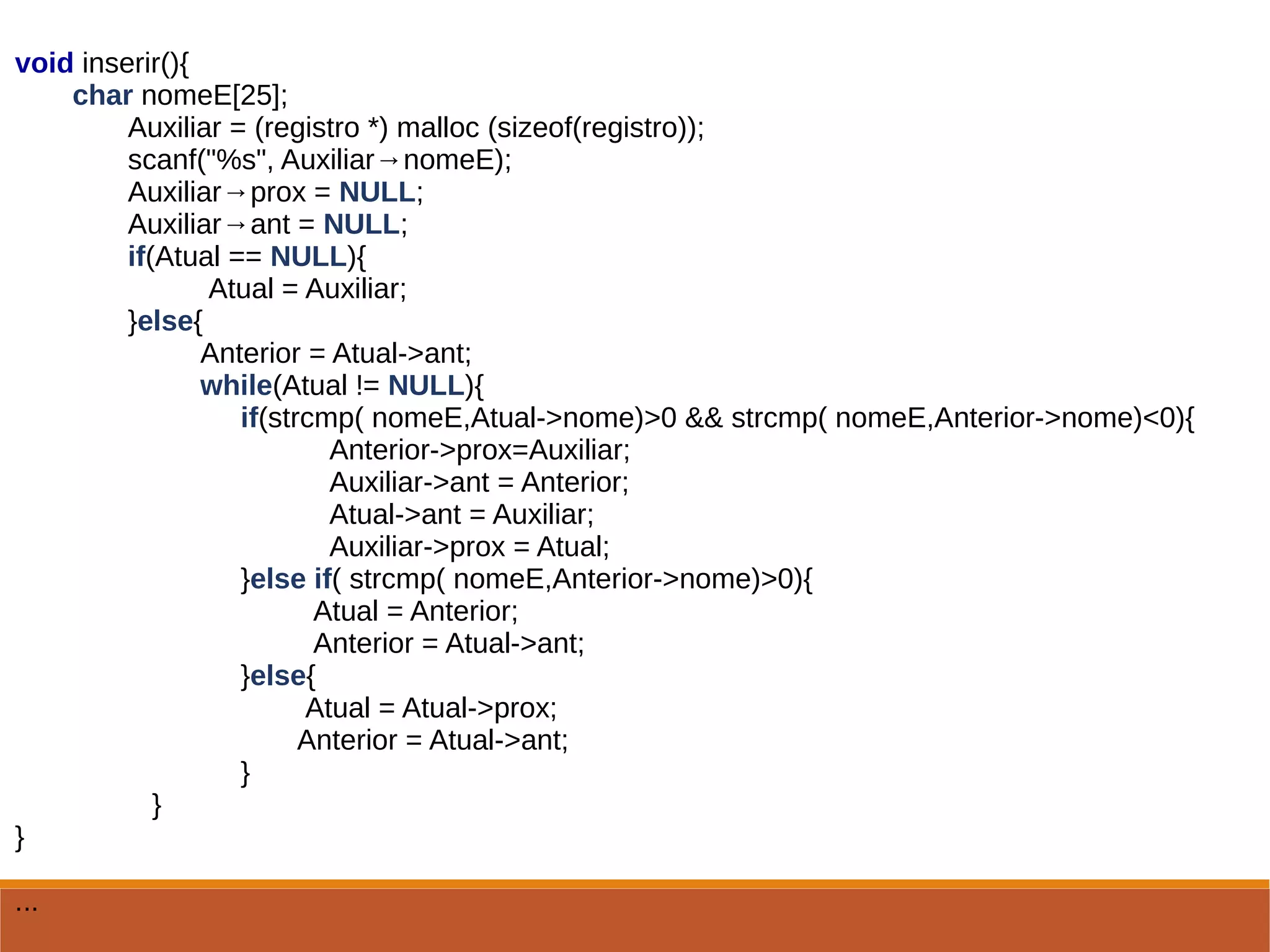 void inserir(){
char nomeE[25];
Auxiliar = (registro *) malloc (sizeof(registro));
scanf("%s", Auxiliar→nomeE);
Auxiliar→prox = NULL;
Auxiliar→ant = NULL;
if(Atual == NULL){
Atual = Auxiliar;
}else{
Anterior = Atual->ant;
while(Atual != NULL){
if(strcmp( nomeE,Atual->nome)>0 && strcmp( nomeE,Anterior->nome)<0){
Anterior->prox=Auxiliar;
Auxiliar->ant = Anterior;
Atual->ant = Auxiliar;
Auxiliar->prox = Atual;
}else if( strcmp( nomeE,Anterior->nome)>0){
Atual = Anterior;
Anterior = Atual->ant;
}else{
Atual = Atual->prox;
Anterior = Atual->ant;
}
}
}
...
 
