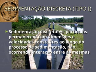 SEDIMENTAÇÃO DISCRETA (TIPO I)
SEDIMENTAÇÃO DISCRETA (TIPO I)
►Sedimentação discreta: As partículas
Sedimentação discreta: As partículas
permanecem com dimensões e
permanecem com dimensões e
velocidades constantes ao longo do
velocidades constantes ao longo do
processo de sedimentação, não
processo de sedimentação, não
ocorrendo interação entre as mesmas
ocorrendo interação entre as mesmas
 