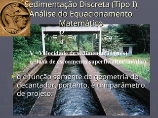 Sedimentação Discreta (Tipo I)
Sedimentação Discreta (Tipo I)
Análise do Equacionamento
Análise do Equacionamento
Matemático
Matemático
q
A
Q
V
s
S 
 q
Vs 
Vs=Velocidade de sedimentação (m/s)
q=taxa de escoamento superficial(m3
/m2
/dia)
►q é função somente da geometria do
q é função somente da geometria do
decantador, portanto, é um parâmetro
decantador, portanto, é um parâmetro
de projeto.
de projeto.
 
