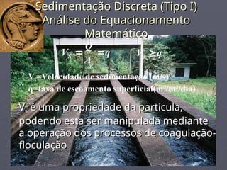 Sedimentação Discreta (Tipo I)
Sedimentação Discreta (Tipo I)
Análise do Equacionamento
Análise do Equacionamento
Matemático
Matemático
q
A
Q
V
s
S 
 q
Vs 
Vs=Velocidade de sedimentação (m/s)
q=taxa de escoamento superficial(m3
/m2
/dia)
►V
Vs
s é uma propriedade da partícula,
é uma propriedade da partícula,
podendo esta ser manipulada mediante
podendo esta ser manipulada mediante
a operação dos processos de coagulação-
a operação dos processos de coagulação-
floculação
floculação
 
