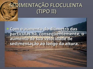 SEDIMENTAÇÃO FLOCULENTA
SEDIMENTAÇÃO FLOCULENTA
(TIPO II)
(TIPO II)
►Com o aumento do diâmetro das
Com o aumento do diâmetro das
partículas há, conseqüentemente, o
partículas há, conseqüentemente, o
aumento de sua velocidade de
aumento de sua velocidade de
sedimentação ao longo da altura.
sedimentação ao longo da altura.
 